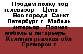 Продам полку под телевизор  › Цена ­ 2 000 - Все города, Санкт-Петербург г. Мебель, интерьер » Прочая мебель и интерьеры   . Калининградская обл.,Приморск г.